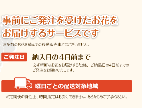 事前にご発注を受けたお花をお届けするサービスです　※多数のお花を積んでの移動販売車ではございません。（対象）1,500円以上（税別）のご発注商品（ご発注日）納入日の４日前まで　必ず新鮮なお花をお届けするために、ご納品日の4日前までのご発注をお願いいたします。※定期便の特性上、時間指定はお受けできません、あらかじめご了承ください。